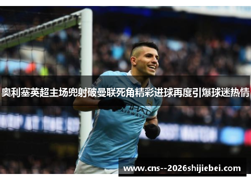 奥利塞英超主场兜射破曼联死角精彩进球再度引爆球迷热情