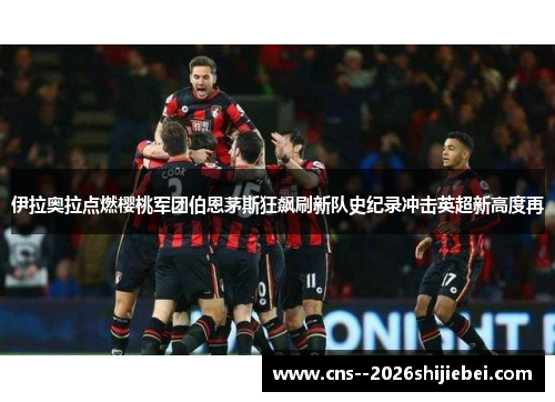 伊拉奥拉点燃樱桃军团伯恩茅斯狂飙刷新队史纪录冲击英超新高度再 伊拉奥拉点燃樱桃军团伯恩茅斯狂飙刷新队史纪录冲击英超新高度再