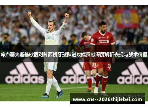 库卢塞夫斯基欧冠对阵西班牙球队进攻端贡献深度解析表现与战术价值 库卢塞夫斯基欧冠对阵西班牙球队进攻端贡献深度解析表现与战术价值