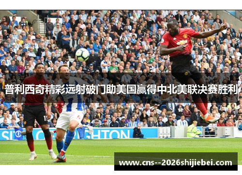 普利西奇精彩远射破门助美国赢得中北美联决赛胜利 普利西奇精彩远射破门助美国赢得中北美联决赛胜利